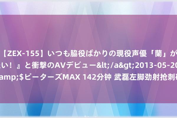 【ZEX-155】いつも脇役ばかりの現役声優「蘭」が『私も主役になりたい！』と衝撃のAVデビュー</a>2013-05-20ピーターズMAX&$ピーターズMAX 142分钟 武磊左脚劲射抢刺破门，赛季28场30球！李帅下底送助攻