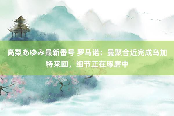 高梨あゆみ最新番号 罗马诺：曼聚合近完成乌加特来回，细节正在琢磨中