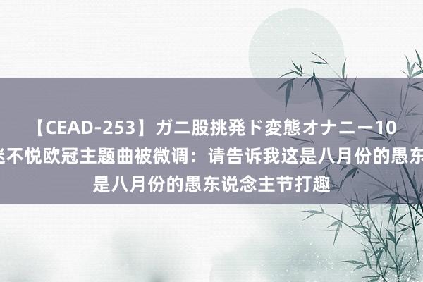 【CEAD-253】ガニ股挑発ド変態オナニー100人8時間 球迷不悦欧冠主题曲被微调：请告诉我这是八月份的愚东说念主节打趣