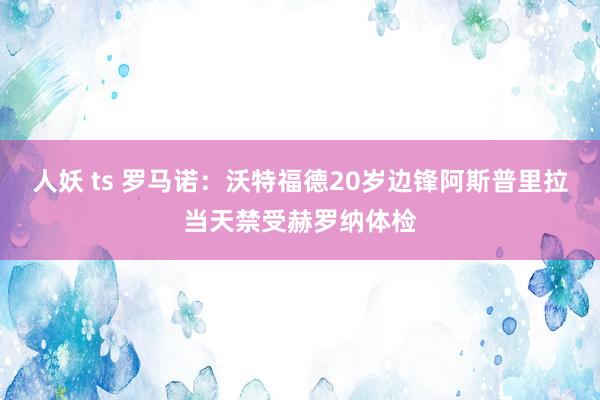 人妖 ts 罗马诺：沃特福德20岁边锋阿斯普里拉当天禁受赫罗纳体检