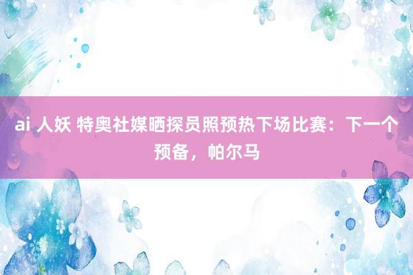 ai 人妖 特奥社媒晒探员照预热下场比赛：下一个预备，帕尔马