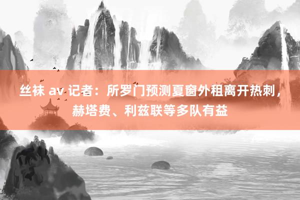 丝袜 av 记者：所罗门预测夏窗外租离开热刺，赫塔费、利兹联等多队有益