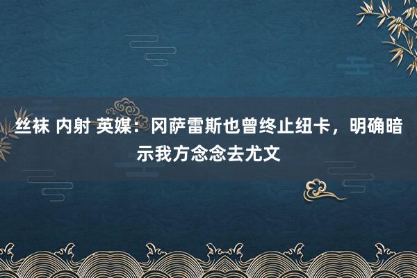 丝袜 内射 英媒：冈萨雷斯也曾终止纽卡，明确暗示我方念念去尤文