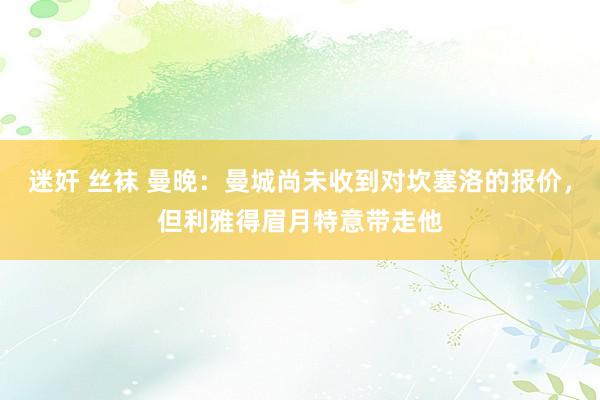 迷奸 丝袜 曼晚：曼城尚未收到对坎塞洛的报价，但利雅得眉月特意带走他