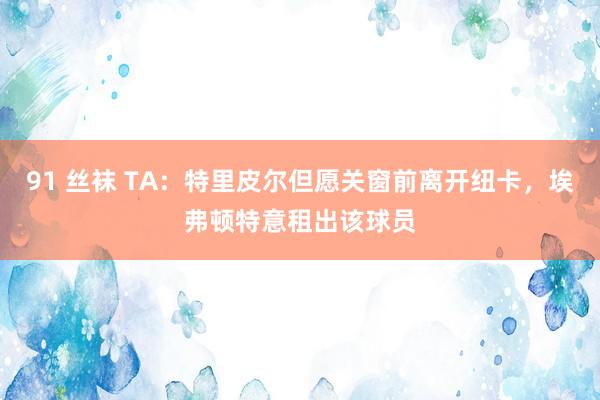 91 丝袜 TA：特里皮尔但愿关窗前离开纽卡，埃弗顿特意租出该球员