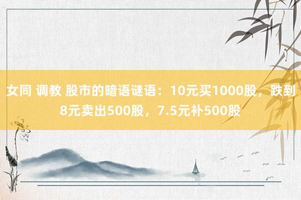 女同 调教 股市的暗语谜语：10元买1000股，跌到8元卖出500股，7.5元补500股