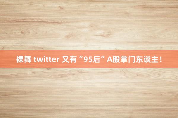 裸舞 twitter 又有“95后”A股掌门东谈主！