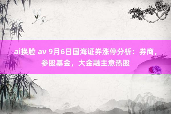 ai换脸 av 9月6日国海证券涨停分析：券商，参股基金，大金融主意热股