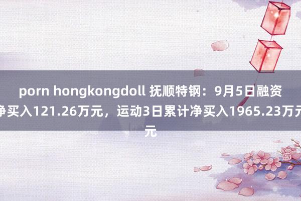 porn hongkongdoll 抚顺特钢：9月5日融资净买入121.26万元，运动3日累计净买入1965.23万元