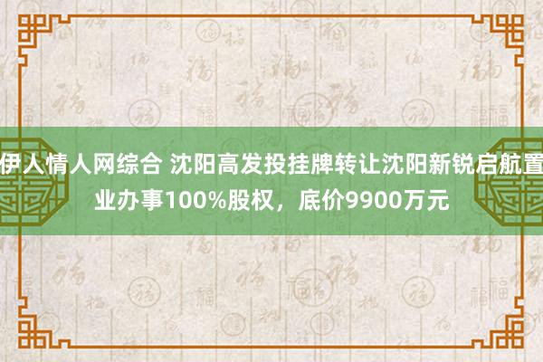 伊人情人网综合 沈阳高发投挂牌转让沈阳新锐启航置业办事100%股权，底价9900万元