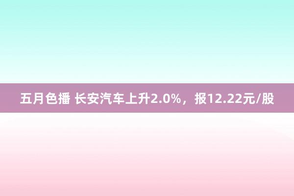 五月色播 长安汽车上升2.0%，报12.22元/股