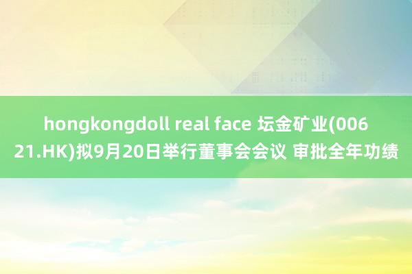 hongkongdoll real face 坛金矿业(00621.HK)拟9月20日举行董事会会议 审批全年功绩