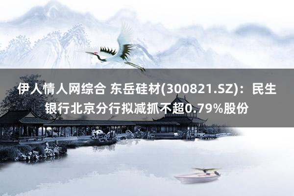 伊人情人网综合 东岳硅材(300821.SZ)：民生银行北京分行拟减抓不超0.79%股份