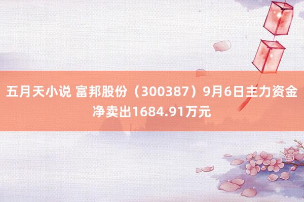 五月天小说 富邦股份（300387）9月6日主力资金净卖出1684.91万元