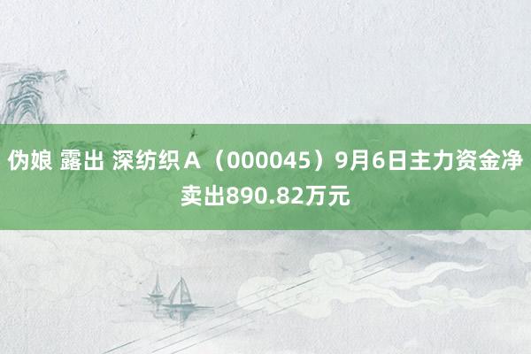 伪娘 露出 深纺织Ａ（000045）9月6日主力资金净卖出890.82万元