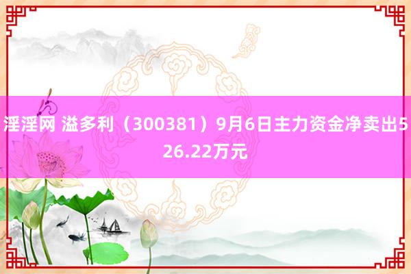 淫淫网 溢多利（300381）9月6日主力资金净卖出526.22万元