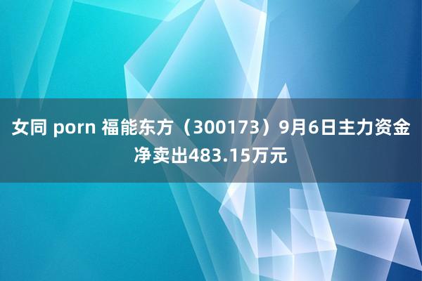 女同 porn 福能东方（300173）9月6日主力资金净卖出483.15万元