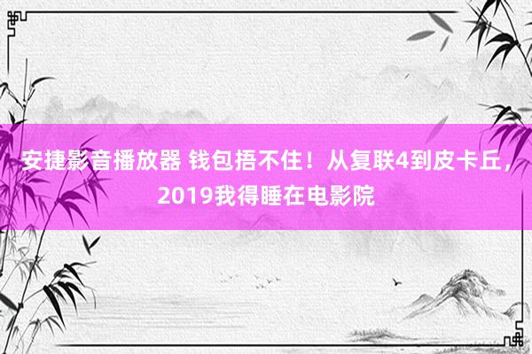 安捷影音播放器 钱包捂不住！从复联4到皮卡丘，2019我得睡在电影院