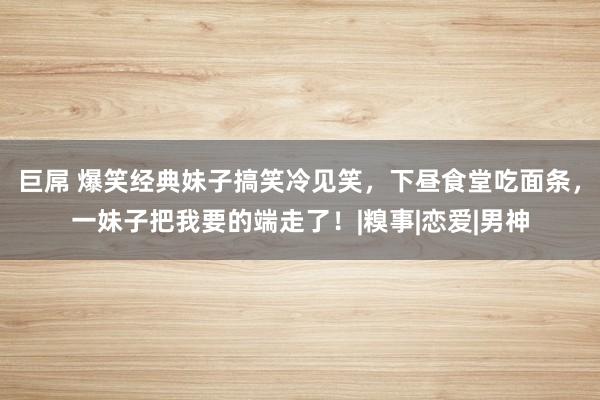 巨屌 爆笑经典妹子搞笑冷见笑，下昼食堂吃面条，一妹子把我要的端走了！|糗事|恋爱|男神