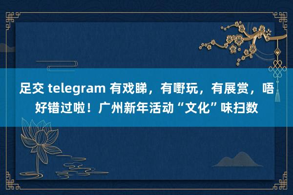 足交 telegram 有戏睇，有嘢玩，有展赏，唔好错过啦！广州新年活动“文化”味扫数