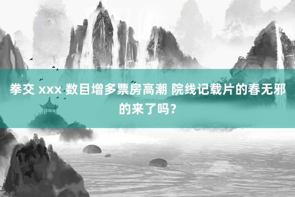 拳交 xxx 数目增多票房高潮 院线记载片的春无邪的来了吗？