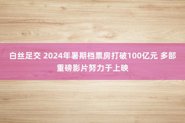 白丝足交 2024年暑期档票房打破100亿元 多部重磅影片努力于上映