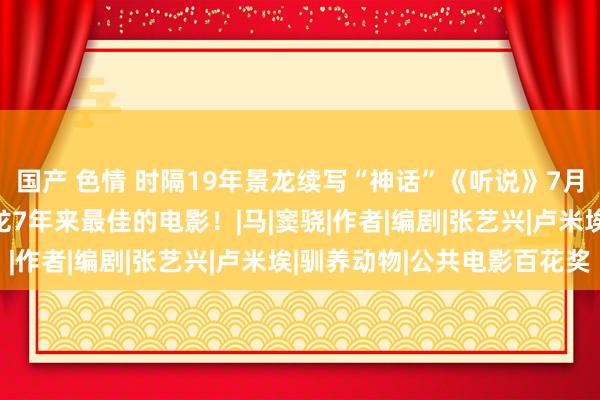 国产 色情 时隔19年景龙续写“神话”《听说》7月12日上映，网传是成龙7年来最佳的电影！|马|窦骁|作者|编剧|张艺兴|卢米埃|驯养动物|公共电影百花奖