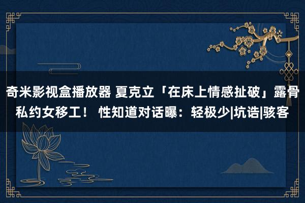 奇米影视盒播放器 夏克立「在床上情感扯破」露骨私约女移工！ 性知道对话曝：轻极少|坑诰|骇客