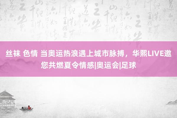 丝袜 色情 当奥运热浪遇上城市脉搏，华熙LIVE邀您共燃夏令情感|奥运会|足球