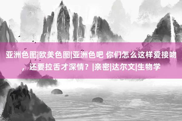 亚洲色图|欧美色图|亚洲色吧 你们怎么这样爱接吻，还要拉舌才深情？|亲密|达尔文|生物学