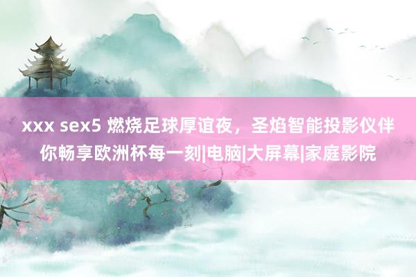 xxx sex5 燃烧足球厚谊夜，圣焰智能投影仪伴你畅享欧洲杯每一刻|电脑|大屏幕|家庭影院