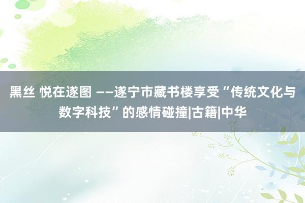 黑丝 悦在遂图 ——遂宁市藏书楼享受“传统文化与数字科技”的感情碰撞|古籍|中华