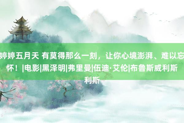 婷婷五月天 有莫得那么一刻，让你心境澎湃、难以忘怀！|电影|黑泽明|弗里曼|伍迪·艾伦|布鲁斯威利斯