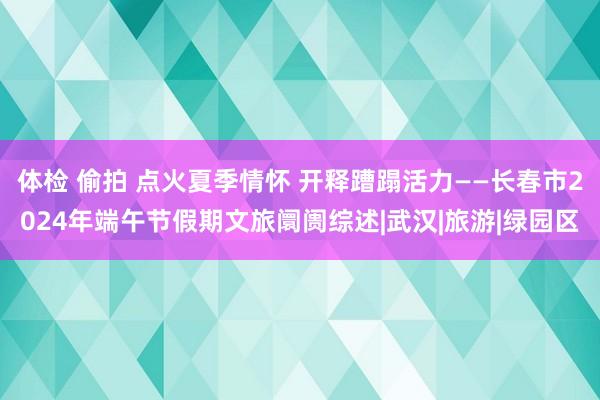 体检 偷拍 点火夏季情怀 开释蹧蹋活力——长春市2024年端午节假期文旅阛阓综述|武汉|旅游|绿园区