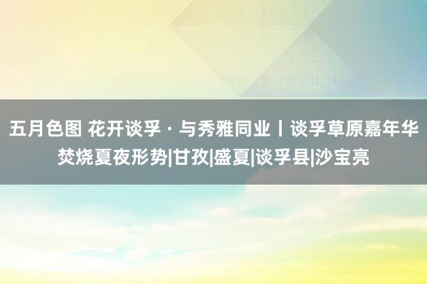 五月色图 花开谈孚 · 与秀雅同业丨谈孚草原嘉年华焚烧夏夜形势|甘孜|盛夏|谈孚县|沙宝亮