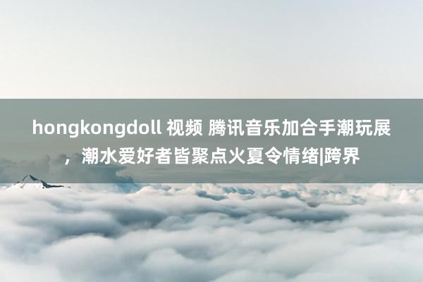 hongkongdoll 视频 腾讯音乐加合手潮玩展，潮水爱好者皆聚点火夏令情绪|跨界