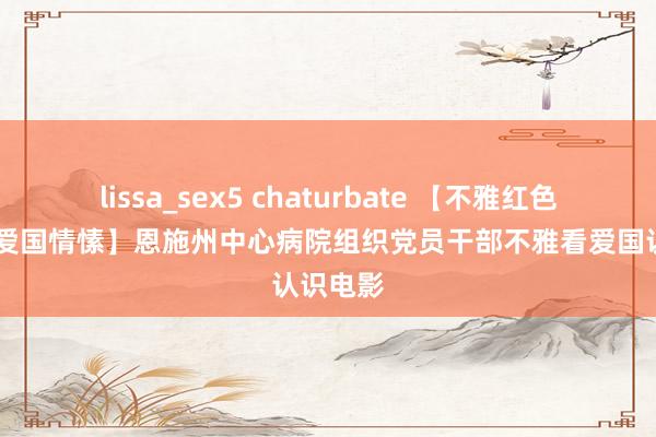 lissa_sex5 chaturbate 【不雅红色电影 燃爱国情愫】恩施州中心病院组织党员干部不雅看爱国认识电影