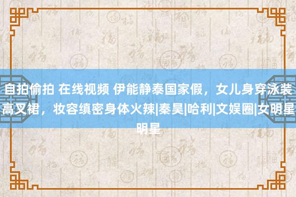 自拍偷拍 在线视频 伊能静泰国家假，女儿身穿泳装高叉裙，妆容缜密身体火辣|秦昊|哈利|文娱圈|女明星