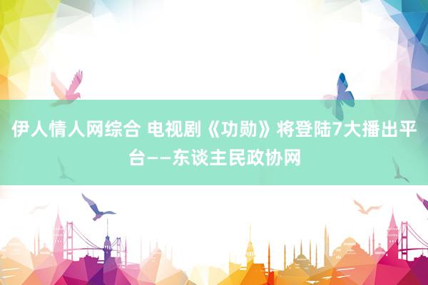 伊人情人网综合 电视剧《功勋》将登陆7大播出平台——东谈主民政协网