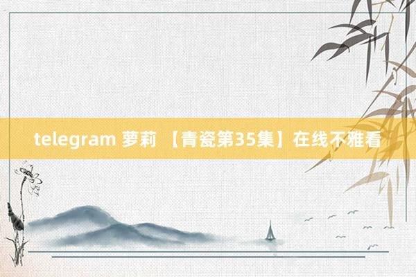 telegram 萝莉 【青瓷第35集】在线不雅看