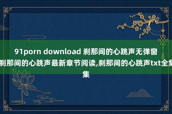 91porn download 刹那间的心跳声无弹窗,刹那间的心跳声最新章节阅读,刹那间的心跳声txt全集