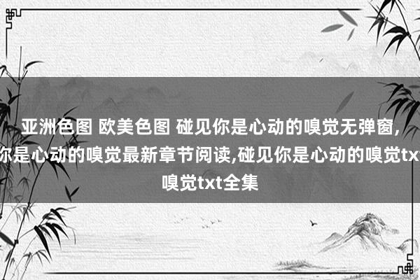 亚洲色图 欧美色图 碰见你是心动的嗅觉无弹窗,碰见你是心动的嗅觉最新章节阅读,碰见你是心动的嗅觉txt全集