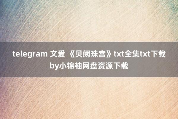 telegram 文爱 《贝阙珠宫》txt全集txt下载by小锦袖网盘资源下载