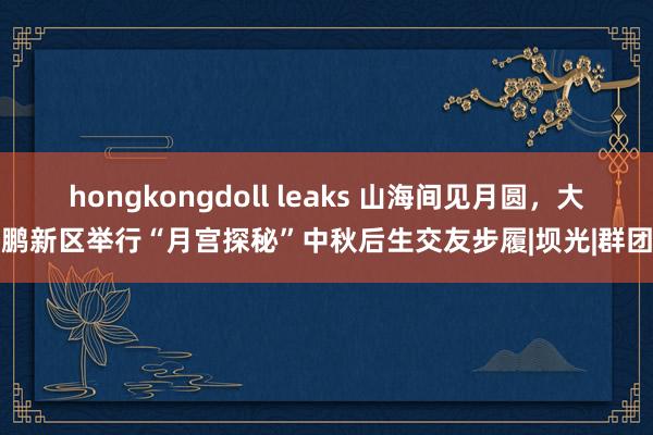 hongkongdoll leaks 山海间见月圆，大鹏新区举行“月宫探秘”中秋后生交友步履|坝光|群团