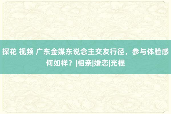 探花 视频 广东金媒东说念主交友行径，参与体验感何如样？|相亲|婚恋|光棍