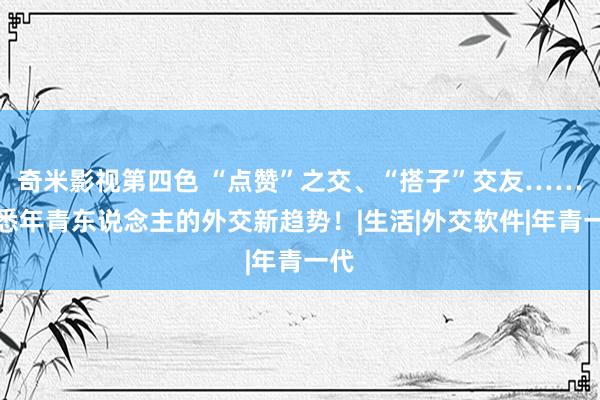 奇米影视第四色 “点赞”之交、“搭子”交友……知悉年青东说念主的外交新趋势！|生活|外交软件|年青一代