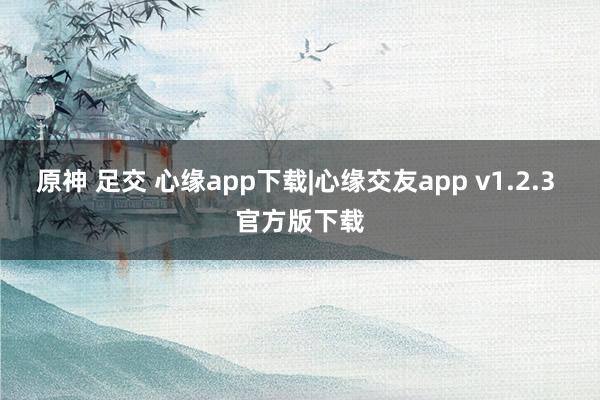 原神 足交 心缘app下载|心缘交友app v1.2.3 官方版下载