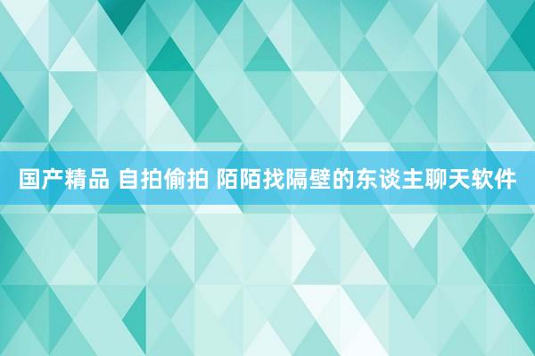 国产精品 自拍偷拍 陌陌找隔壁的东谈主聊天软件