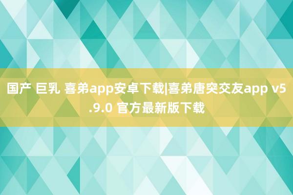 国产 巨乳 喜弟app安卓下载|喜弟唐突交友app v5.9.0 官方最新版下载