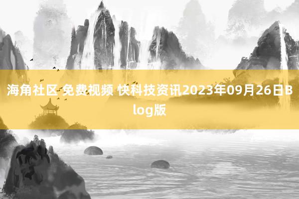 海角社区 免费视频 快科技资讯2023年09月26日Blog版